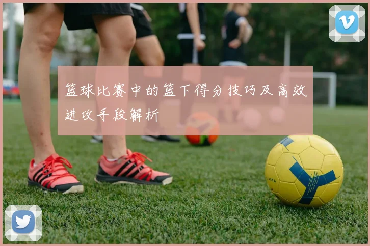 篮球比赛中的篮下得分技巧及高效进攻手段解析