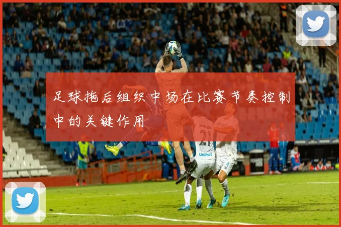 足球拖后组织中场在比赛节奏控制中的关键作用