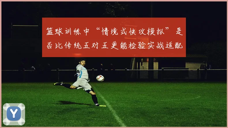 篮球训练中“情境式快攻模拟”是否比传统五对五更能检验实战适配度