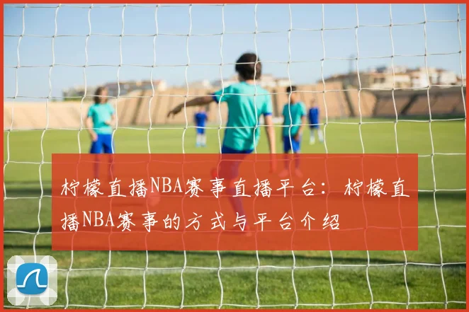 柠檬直播NBA赛事直播平台：柠檬直播NBA赛事的方式与平台介绍