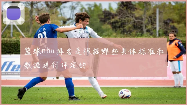 篮球nba排名是根据哪些具体标准和数据进行评定的