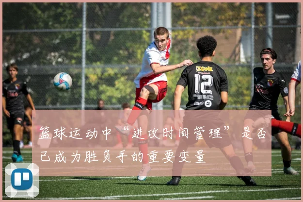 篮球运动中“进攻时间管理”是否已成为胜负手的重要变量