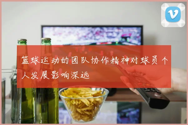 篮球运动的团队协作精神对球员个人发展影响深远