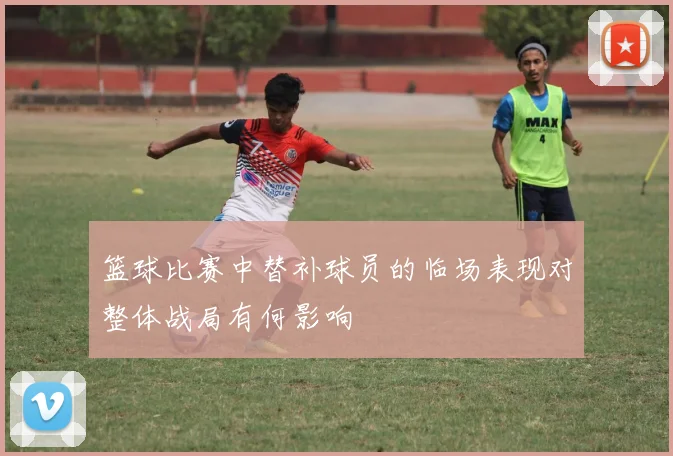 篮球比赛中替补球员的临场表现对整体战局有何影响