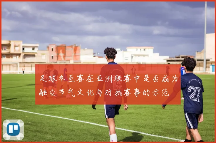 足球冬至赛在亚洲联赛中是否成为融合节气文化与对抗赛事的示范