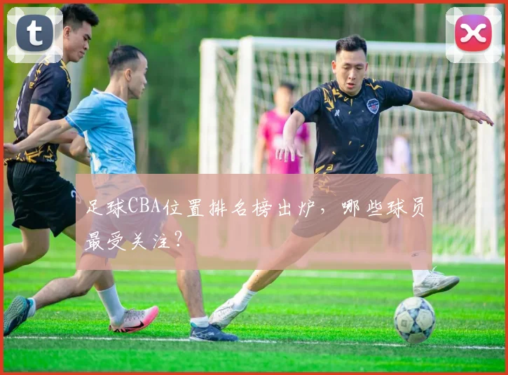 足球CBA位置排名榜出炉，哪些球员最受关注？